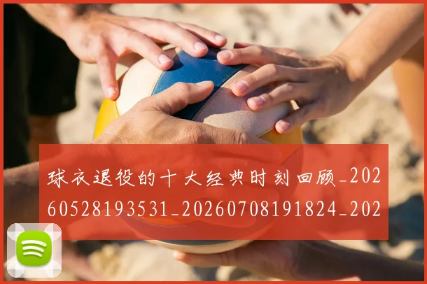 球衣退役的十大经典时刻回顾_20260528193531_20260708191824_20260802160844