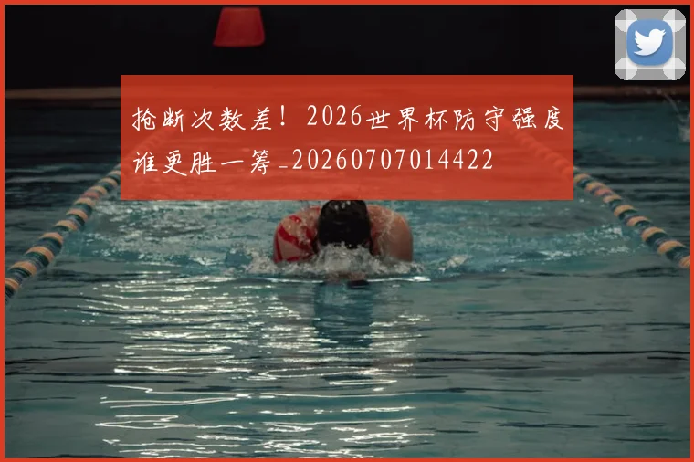抢断次数差！2026世界杯防守强度谁更胜一筹_20260707014422