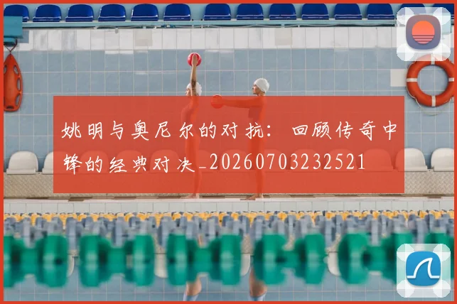 姚明与奥尼尔的对抗：回顾传奇中锋的经典对决_20260703232521