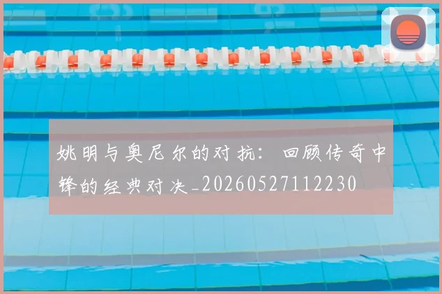 姚明与奥尼尔的对抗：回顾传奇中锋的经典对决_20260527112230