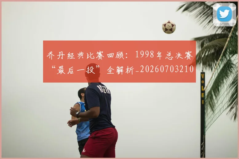 乔丹经典比赛回顾：1998年总决赛“最后一投”全解析_20260703210611_20260716192629