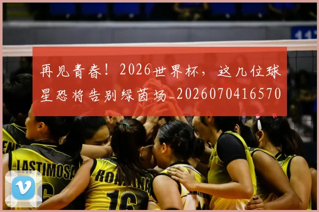 再见青春！2026世界杯，这几位球星恐将告别绿茵场_20260704165704