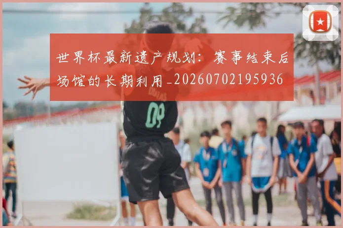 世界杯最新遗产规划:赛事结束后场馆的长期利用_20260702195936