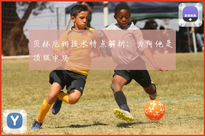 贝林厄姆技术特点解析：为何他是顶级中场