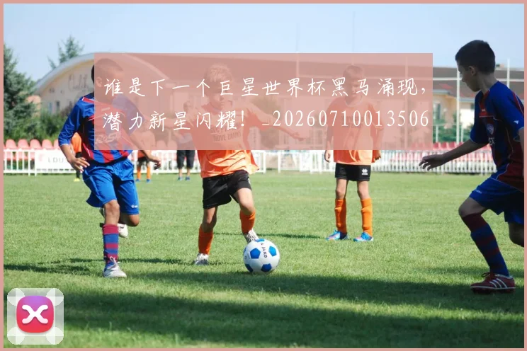 谁是下一个巨星世界杯黑马涌现，潜力新星闪耀！_20260710013506