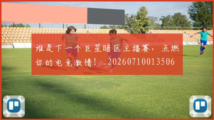 谁是下一个巨星暗区主播赛，点燃你的电竞激情！_20260710013506