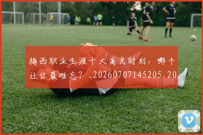 梅西职业生涯十大高光时刻，哪个让你最难忘？_20260707145205_20260731182320