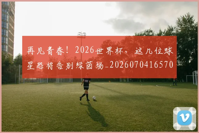 再见青春！2026世界杯，这几位球星恐将告别绿茵场_20260704165704