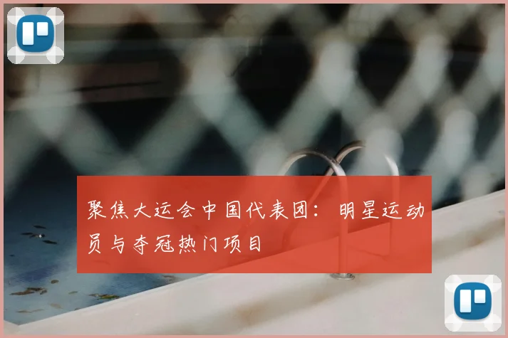 聚焦大运会中国代表团：明星运动员与夺冠热门项目