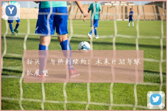 孙兴慜与热刺续约：未来计划与球队展望
