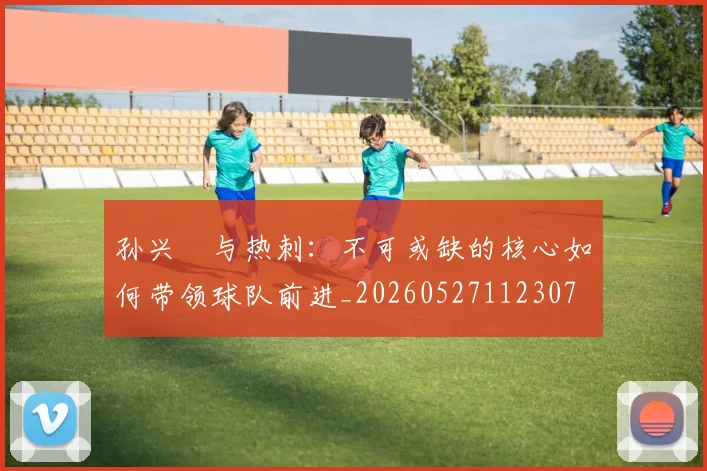 孙兴慜与热刺：不可或缺的核心如何带领球队前进_20260527112307