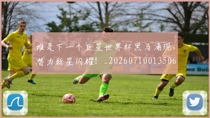 谁是下一个巨星世界杯黑马涌现，潜力新星闪耀！_20260710013506