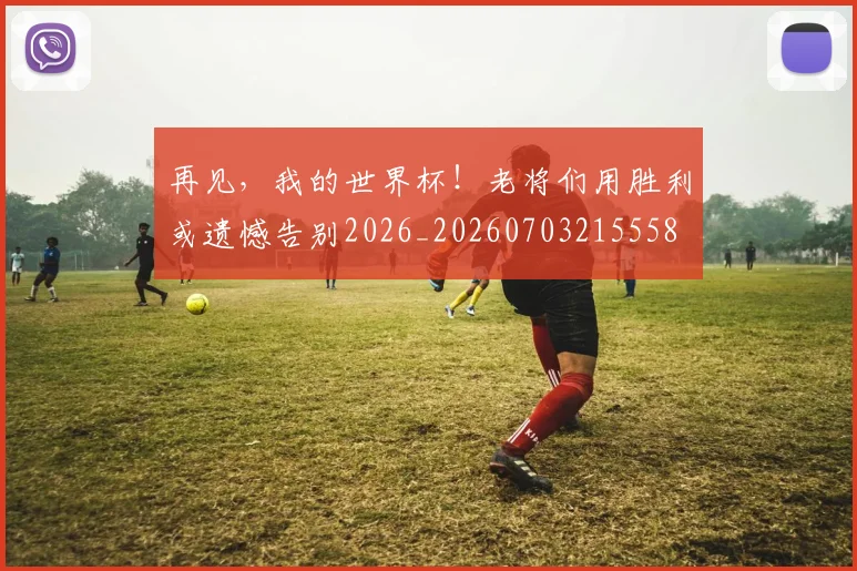 再见，我的世界杯！老将们用胜利或遗憾告别2026_20260703215558