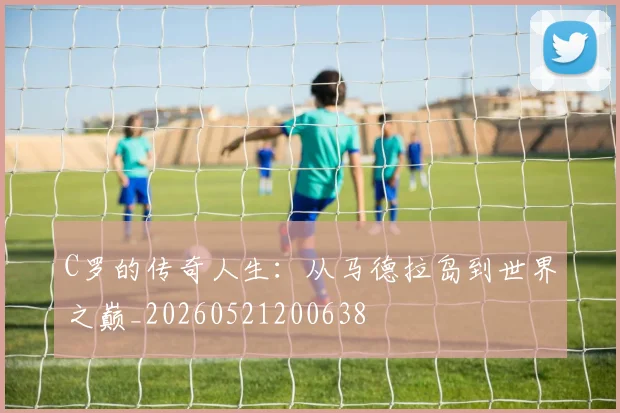 C罗的传奇人生：从马德拉岛到世界之巅_20260521200638