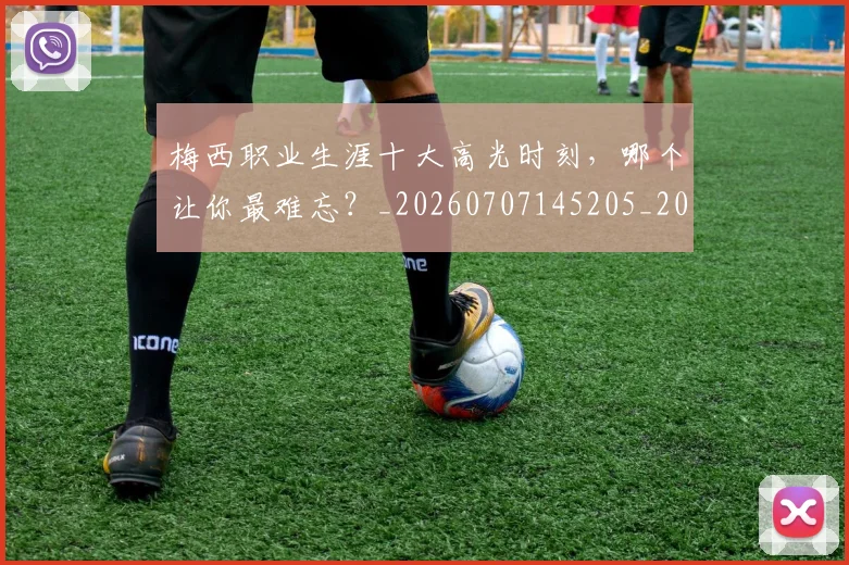 梅西职业生涯十大高光时刻，哪个让你最难忘？_20260707145205_20260731182320