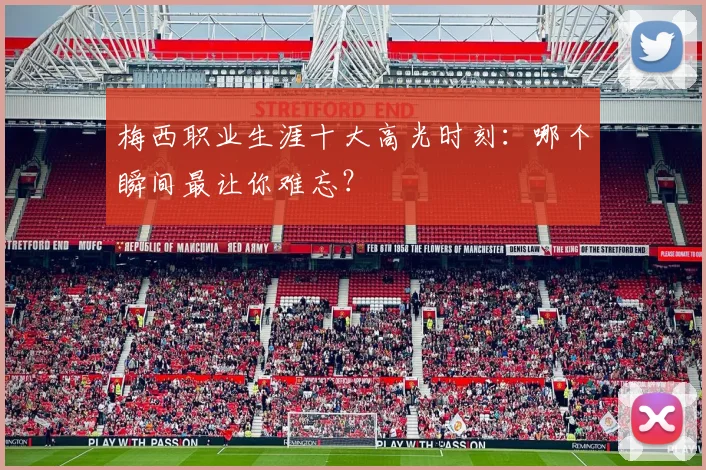 梅西职业生涯十大高光时刻：哪个瞬间最让你难忘？