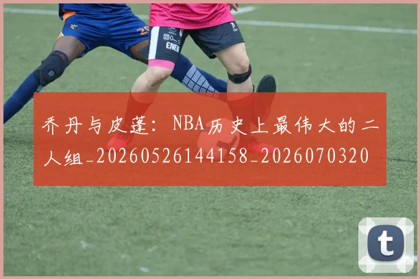 乔丹与皮蓬：NBA历史上最伟大的二人组_20260526144158_20260703205945