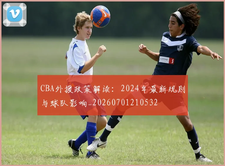 CBA外援政策解读：2024年最新规则与球队影响_20260701210532