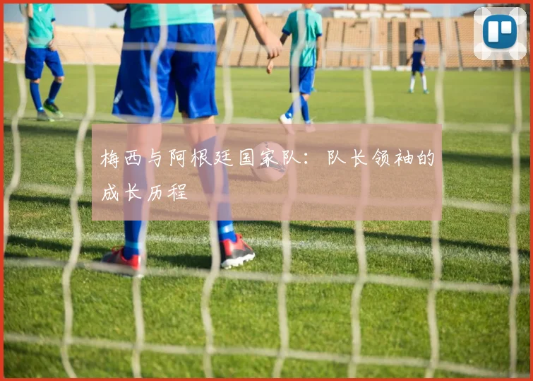 梅西与阿根廷国家队：队长领袖的成长历程