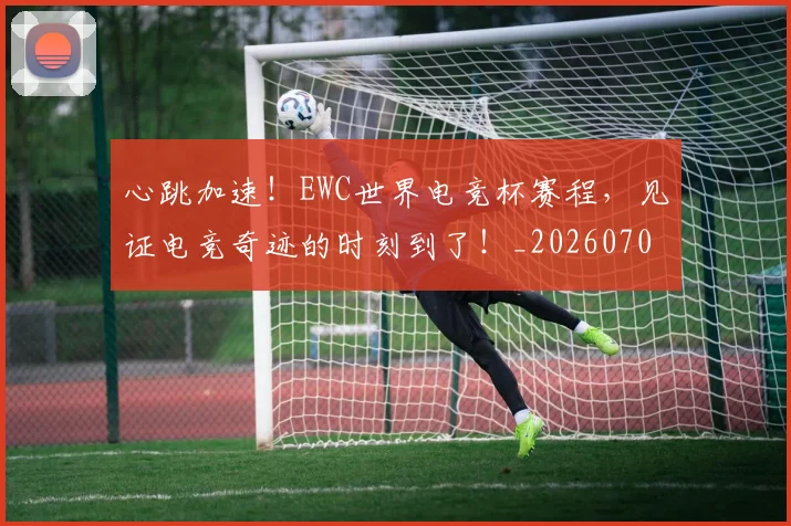 心跳加速！EWC世界电竞杯赛程，见证电竞奇迹的时刻到了！_20260704174052_20260722163642