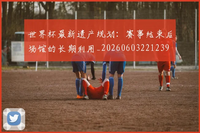 世界杯最新遗产规划：赛事结束后场馆的长期利用_20260603221239