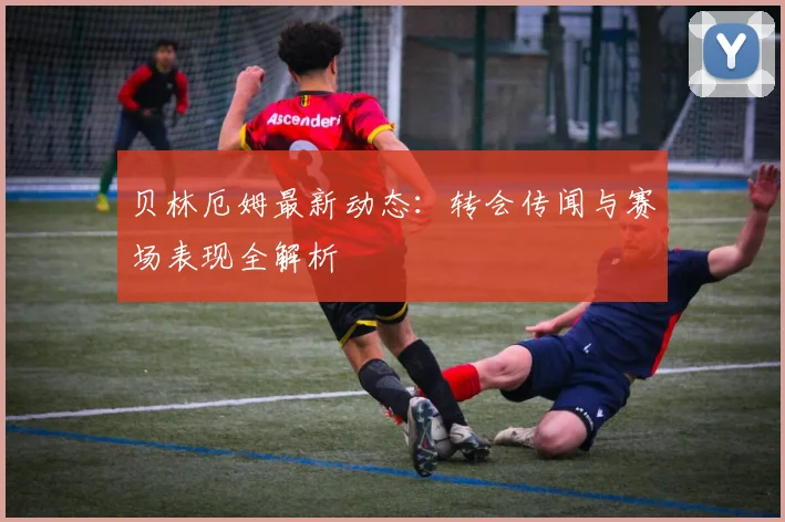 贝林厄姆最新动态:转会传闻与赛场表现全解析
