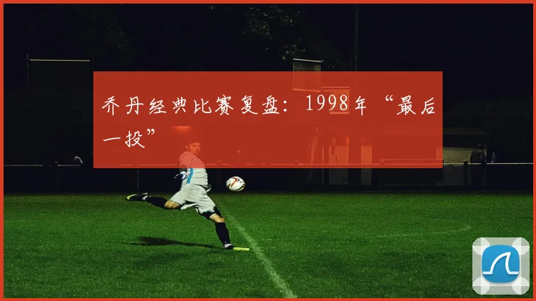 乔丹经典比赛复盘：1998年“最后一投”